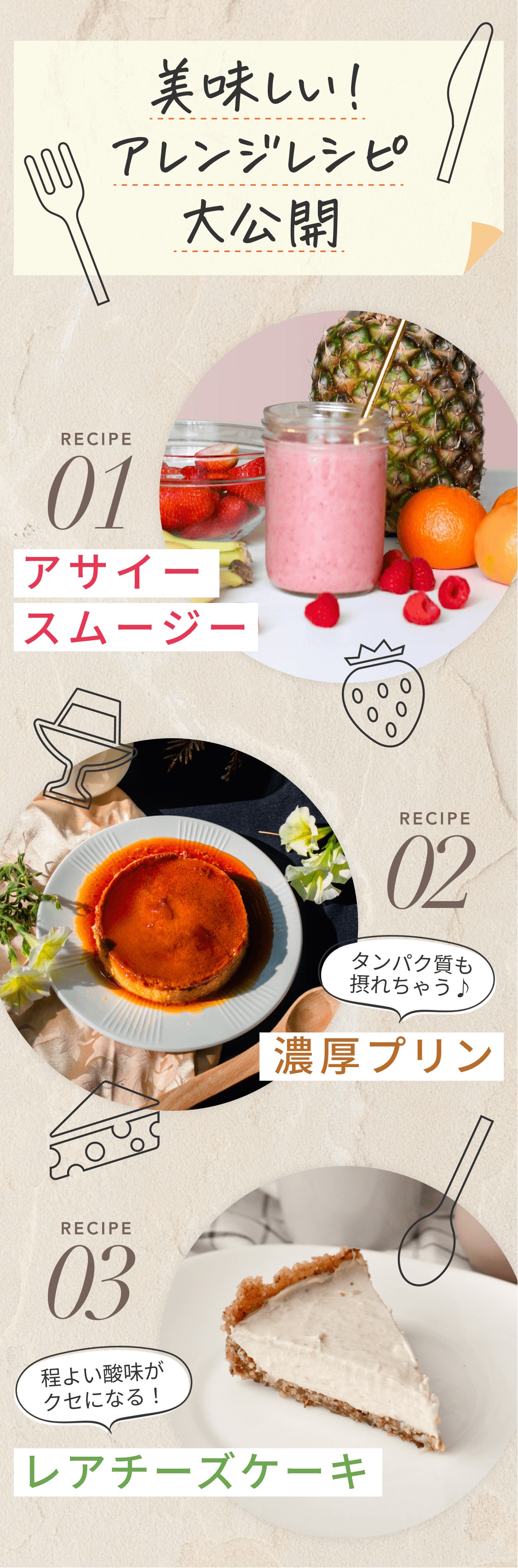 美味しい! アレンジレシピ大公開 RECIPE01 アサイースムージー REIPE02 タンパク質も取れちゃう♪ 濃厚プリン RECIPE03 程よい酸味がクセになる! レアチーズケーキ