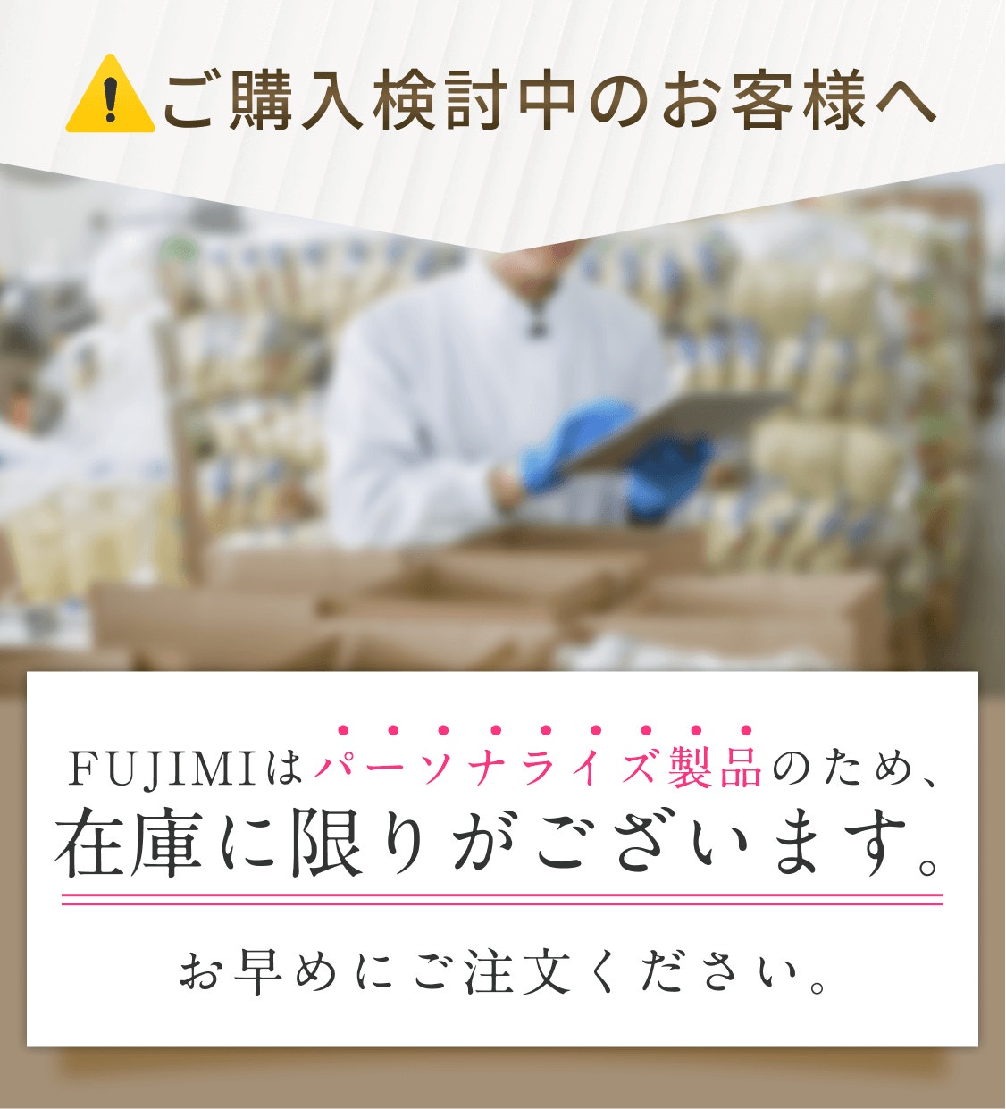 ご購入検討中のお客様へ FUJIMIはパーソナライズ製品のため、在庫に限りがございます。 お早めにご注文ください。