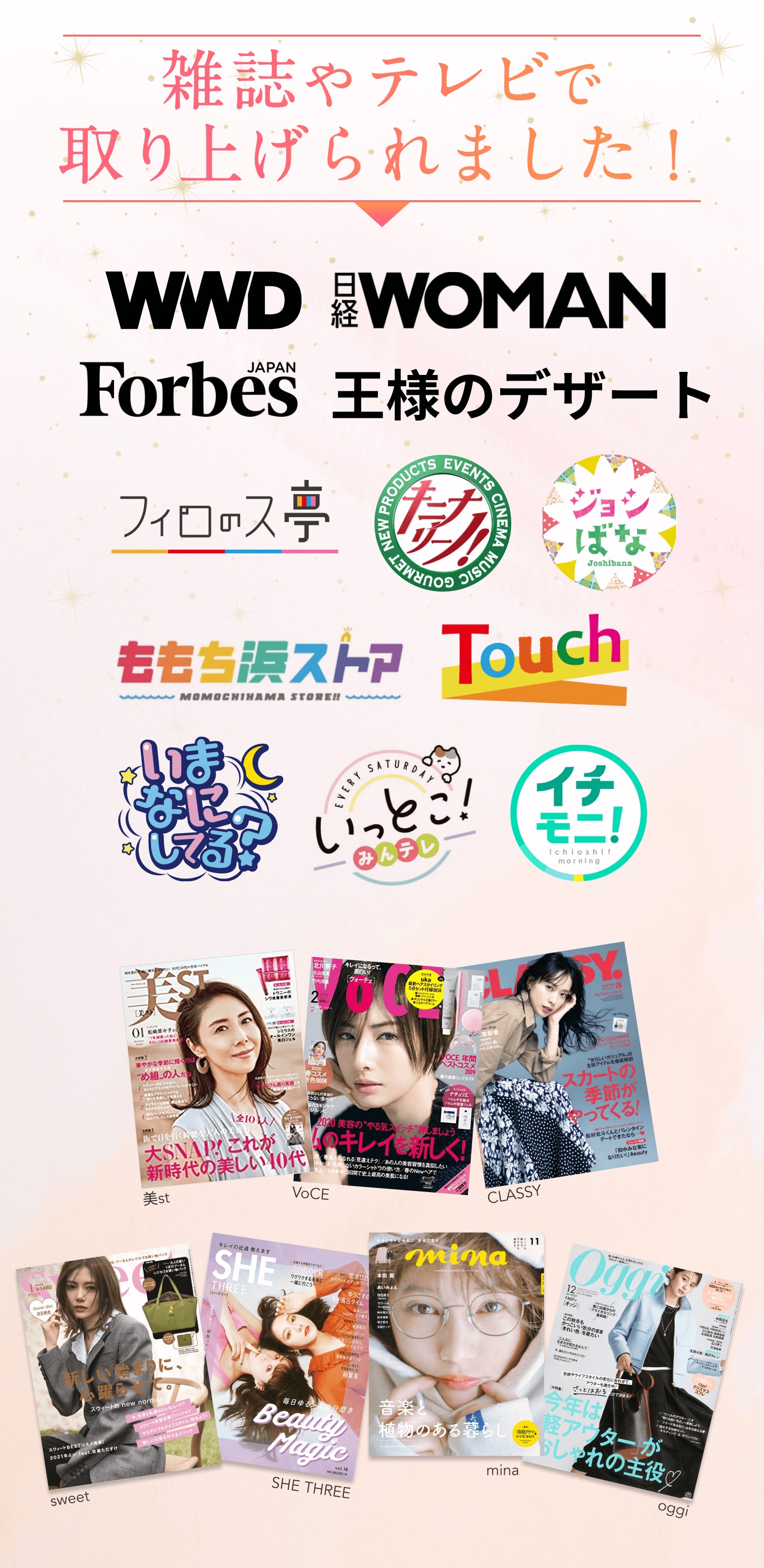 雑誌やテレビで取り上げられました! WWD 日経WOMAN Forbes JAPAN 王様のデザート フィロのス亭 キニナリーノ! ジョシばな ももち浜ストア Touch いまなにしてる? いっとこ!みんテレ イチモニ! 美st VoCE CLASSY sweet SHE THREE mina oggi