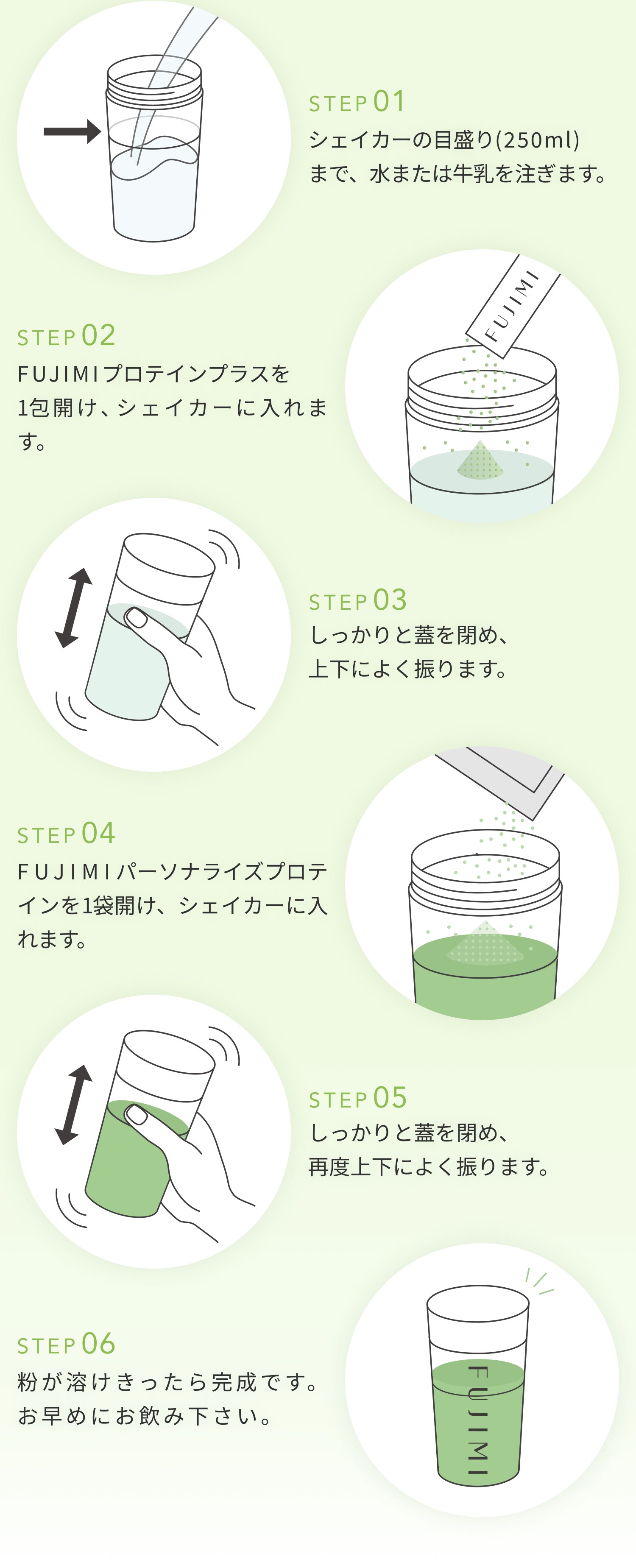 STEP01 シェイカーのメモリ(250ml)まで、水または牛乳を注ぎます。 STEP02 FUJIMIプロテインプラスを1包開け、シェイカーに入れます。 STEP03 しっかりと蓋をしめ、上下によく降ります。 STEP04 FUJIMIパーソナルプロテインを1袋開け、シェイカーに入れます。 STEP05 しっかりと蓋をしめ、再度上下によく振ります。 STEP06 粉が溶けきったら完成です。 お早め位にお飲み下さい。