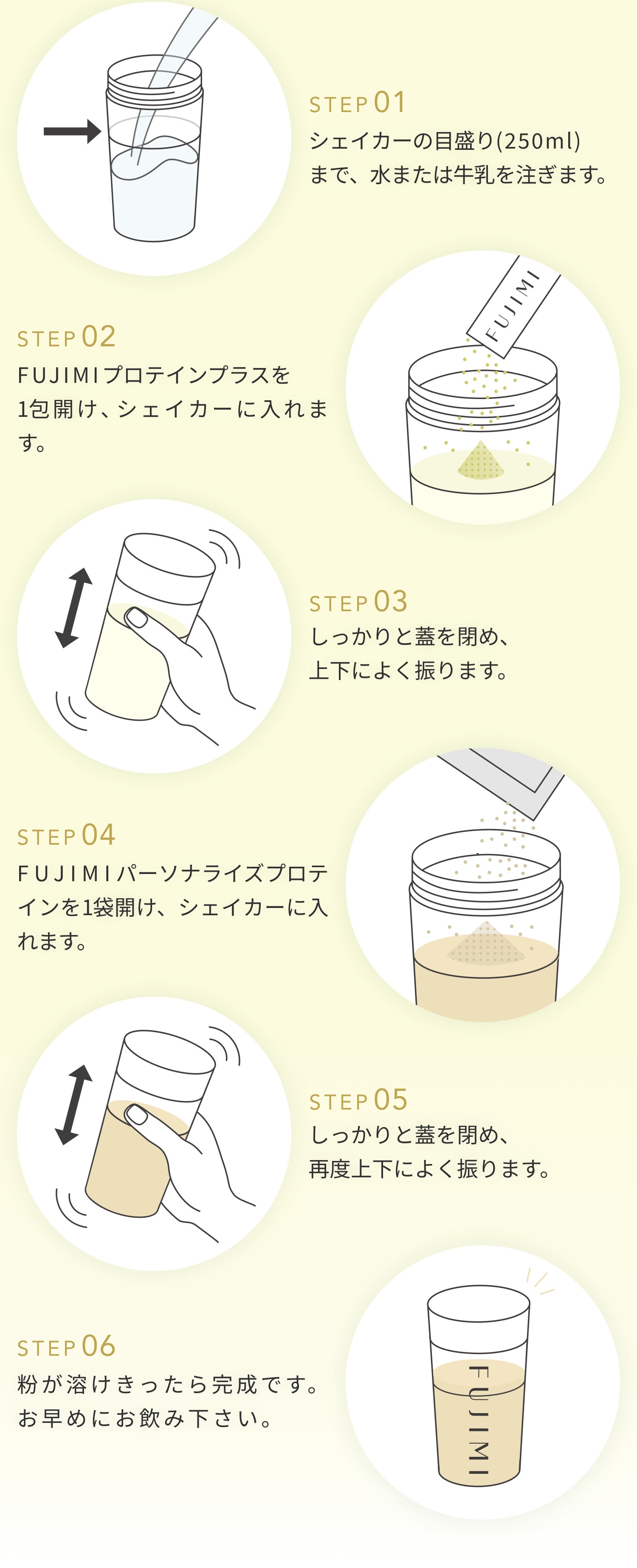 STEP01 シェイカーのメモリ(250ml)まで、水または牛乳を注ぎます。 STEP02 FUJIMIプロテインプラスを1包開け、シェイカーに入れます。 STEP03 しっかりと蓋をしめ、上下によく降ります。 STEP04 FUJIMIパーソナルプロテインを1袋開け、シェイカーに入れます。 STEP05 しっかりと蓋をしめ、再度上下によく振ります。 STEP06 粉が溶けきったら完成です。 お早め位にお飲み下さい。