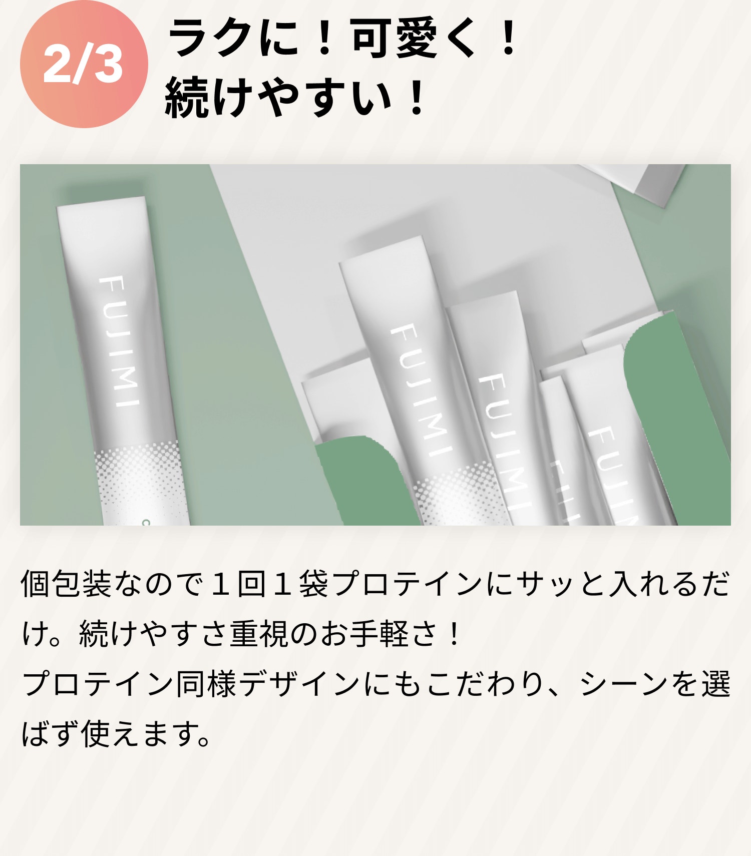 2/3 らくに!可愛く!続けやすい! 個包装なので1回1袋プロテインにサッと入れるだけ。続けやすさ重視のお手軽さ! プロテイン同様デザインにもこだわり、シーンを選ばず使えます。