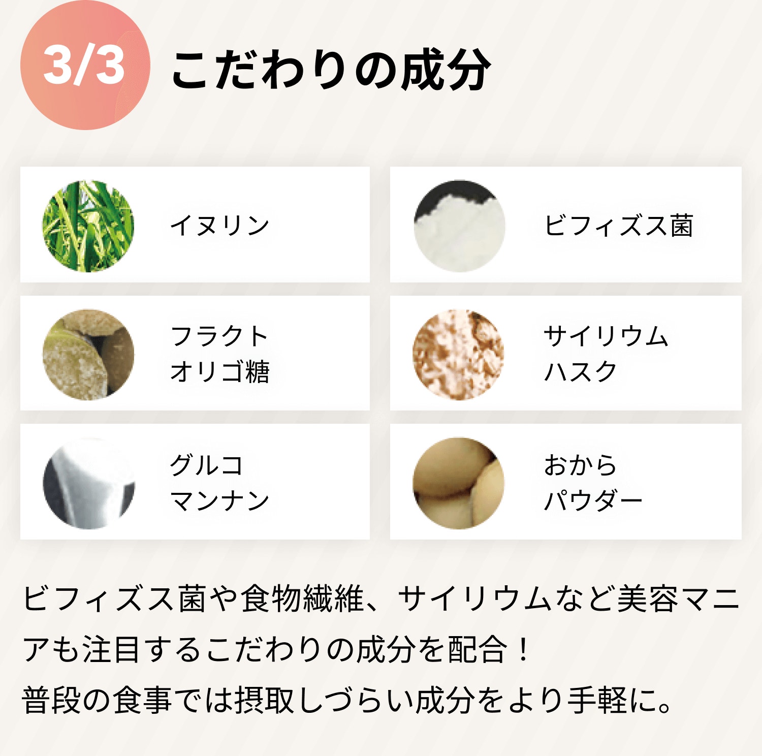 3/3 こだわりの成分 イヌリン ビフィズス菌 フラクトオリゴ糖 サイリウムハスク グルコマンナン おからバウダー ビフィズス菌や食物繊維、サイリウムなど美容マニアも注目するこだわりの成分を配合! 普段の食事では摂取しづらい成分をより手軽に。