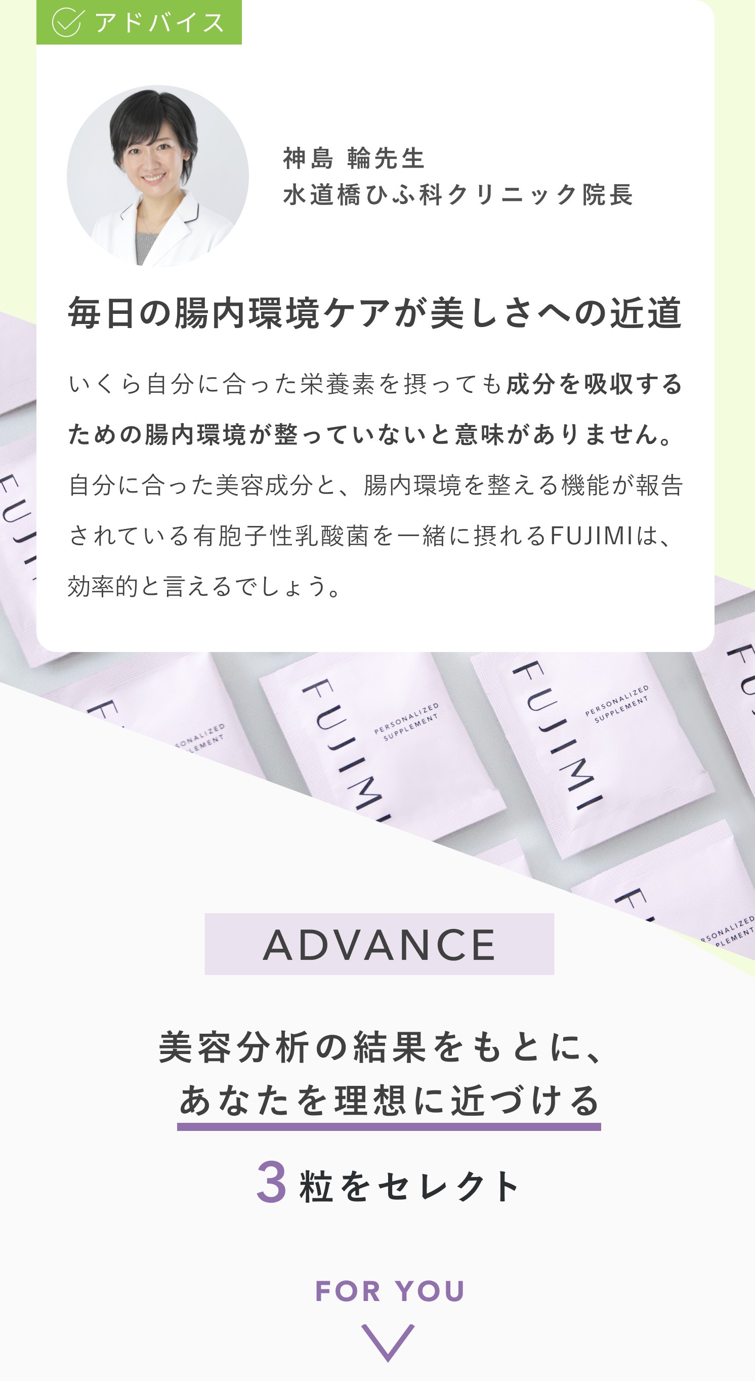 アドバイス 神島 輪先生 水道橋ひふ科クリニック院長 毎日の腸内環境ケアが美しさへの近道 いくら自分に合った栄養素を摂っても成分を吸収するための腸内環境が整っていないと意味がありません。自分に合った美容成分と、腸内環境を整える機能が報告されている有胞子性乳酸菌を一緒に摂れるFUJIMIは、効率的と言えるでしょう。 ADVANCE 美容分析の結果をもとに、あなたを理想に近づける 3粒をセレクト FOR YOU