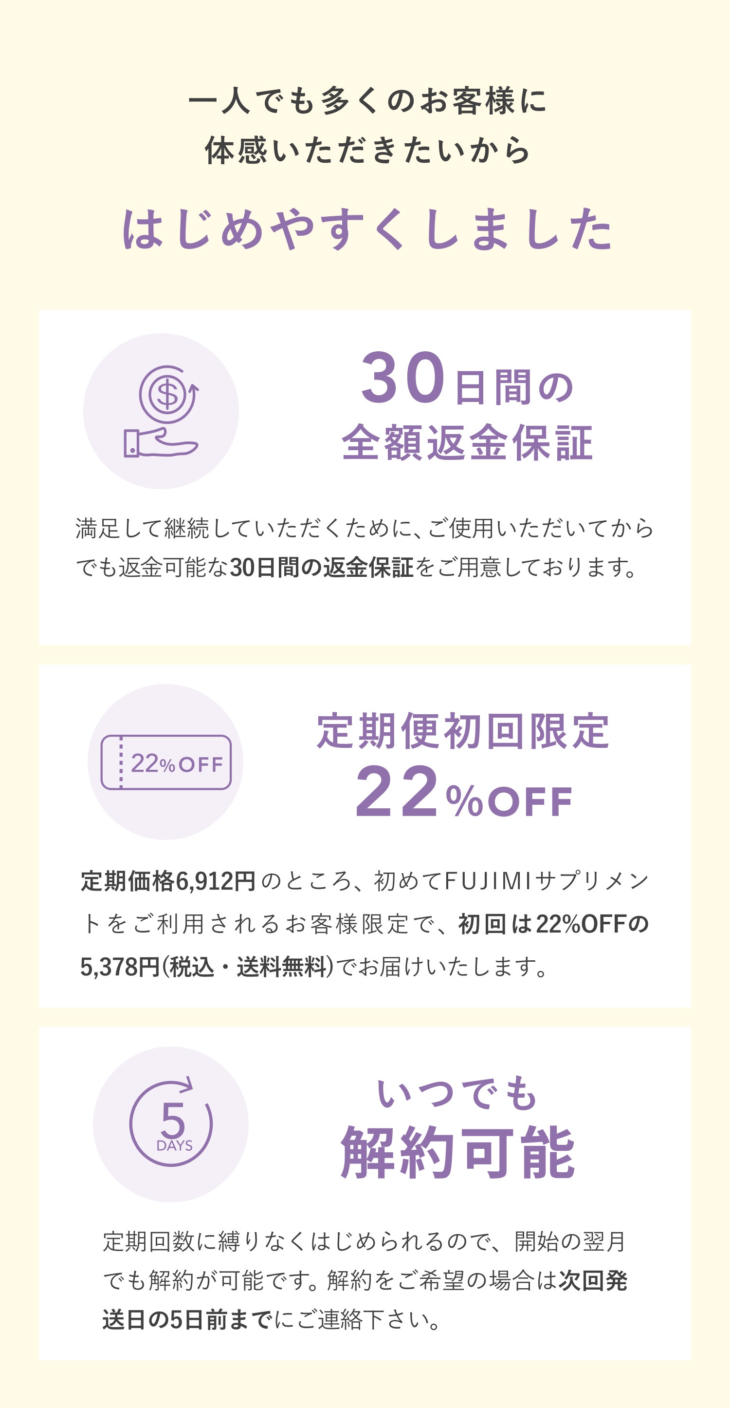 一人でも多くのお客様に体感いただきたいから はじめやすくしました30日間の全額返金保証 満足して継続していただくために、ご使用いただいてからでも返金可能な30日間の返金保証をご用意しております。※返金保証制度の詳細はこちら 定期便初回限定22%OFF 定期価格6,912円(税込)のところ、初めてFUJIMIサプリメントをご利用されるお客様限定で、初回は22%OFFの5,378円(税込・送料無料)でお届けいたします。 いつでも解約可能 定期回数に縛りなくはじめられるので、開始の翌月でも解約が可能です。 解約をご希望の場合は次回発送日の5日前までにご連絡下さい。