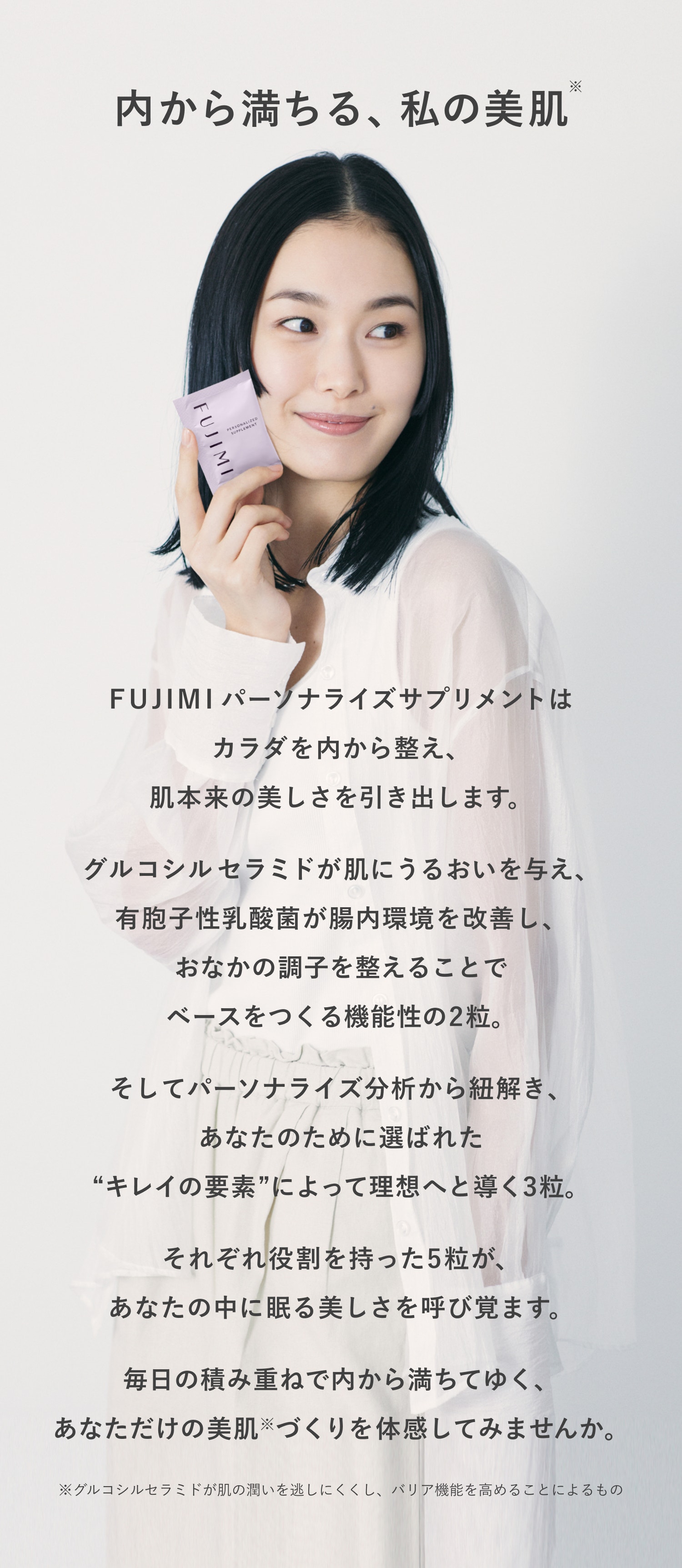 内から満ちる、私の美肌※ FUJIMIパーソナライズサプリメントはカラダを内から整え、肌本来の美しさを引き出します。 グルコシルセラミドが肌にうるおいを与え、有胞子性乳酸菌が腸内環境を改善し、おなかの調子を整えることでベースをつくる機能性の2粒 そしてパーソナライズ分析から紐解き、あなたのために選ばれた”キレイの要素”によって理想へと導く3粒。 それぞれ役割を持った5粒が、あなたの中に眠る美しさを呼び覚ます。 毎日の積み重ねで内から満ちてゆく、あなただけの美肌※づくりを体感して見ませんか。 ※グルコシルセラミドが肌の潤いを逃しにくし、バリア機能を高めることによるもの