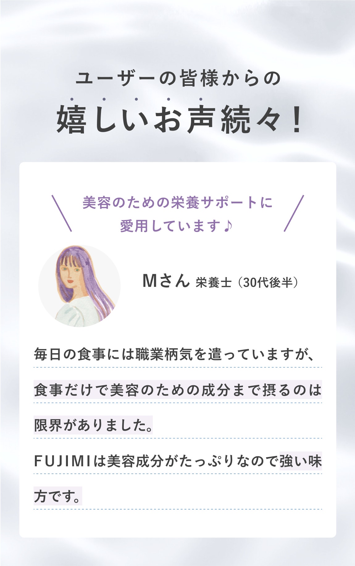 ユーザーの皆様からの 嬉しいお声続々! 美容のための栄養サポートに愛用しています♪ Mさん 栄養士(30代後半) 毎日の食事には職業柄気を遣っていますが、食事だけで美容のための成分まで摂るのは限界がありました。FUJIMIは美容成分がたっぷりなので強い味方です。