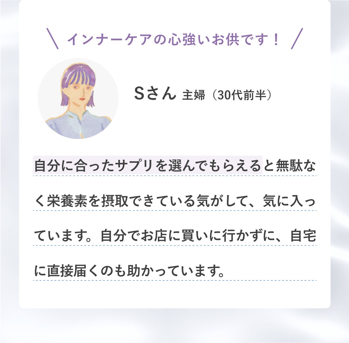 インナーケアの心強いお供です! Sさん 主婦(30代前半) 自分に合ったサプリを選んでもらえると無駄なく栄養素を摂取できている気がして、気に入っています。自分でお店に買いに行かずに、自宅に直接届くのも助かっています。